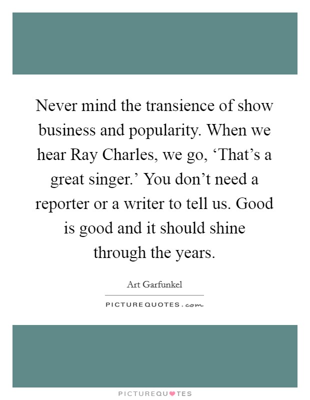 Never mind the transience of show business and popularity. When we hear Ray Charles, we go, ‘That’s a great singer.’ You don’t need a reporter or a writer to tell us. Good is good and it should shine through the years Picture Quote #1