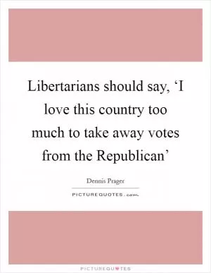 Libertarians should say, ‘I love this country too much to take away votes from the Republican’ Picture Quote #1