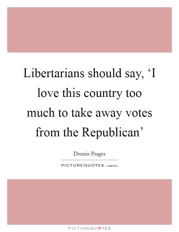 Libertarians should say, ‘I love this country too much to take away votes from the Republican' Picture Quote #1