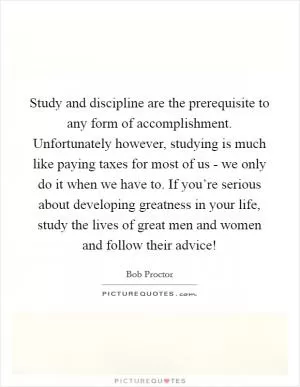 Study and discipline are the prerequisite to any form of accomplishment. Unfortunately however, studying is much like paying taxes for most of us - we only do it when we have to. If you’re serious about developing greatness in your life, study the lives of great men and women and follow their advice! Picture Quote #1