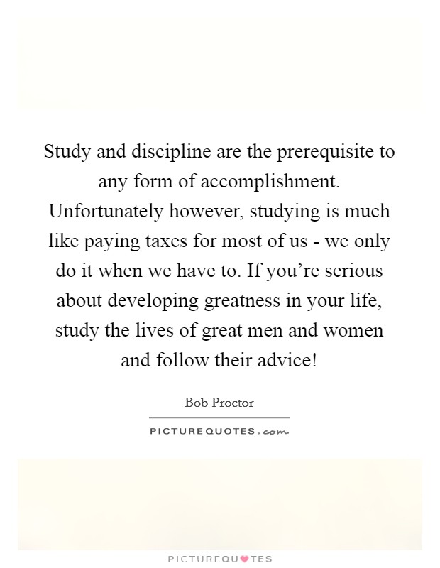 Study and discipline are the prerequisite to any form of accomplishment. Unfortunately however, studying is much like paying taxes for most of us - we only do it when we have to. If you're serious about developing greatness in your life, study the lives of great men and women and follow their advice! Picture Quote #1