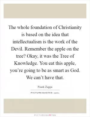 The whole foundation of Christianity is based on the idea that intellectualism is the work of the Devil. Remember the apple on the tree? Okay, it was the Tree of Knowledge. You eat this apple, you’re going to be as smart as God. We can’t have that Picture Quote #1