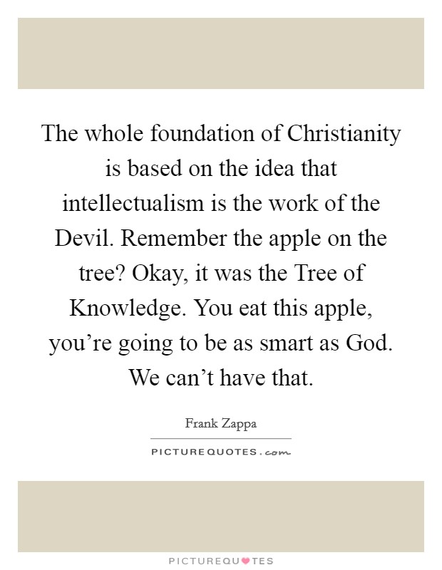 The whole foundation of Christianity is based on the idea that intellectualism is the work of the Devil. Remember the apple on the tree? Okay, it was the Tree of Knowledge. You eat this apple, you're going to be as smart as God. We can't have that Picture Quote #1