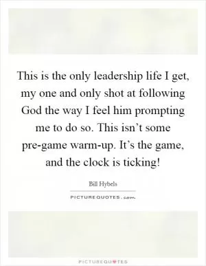 This is the only leadership life I get, my one and only shot at following God the way I feel him prompting me to do so. This isn’t some pre-game warm-up. It’s the game, and the clock is ticking! Picture Quote #1