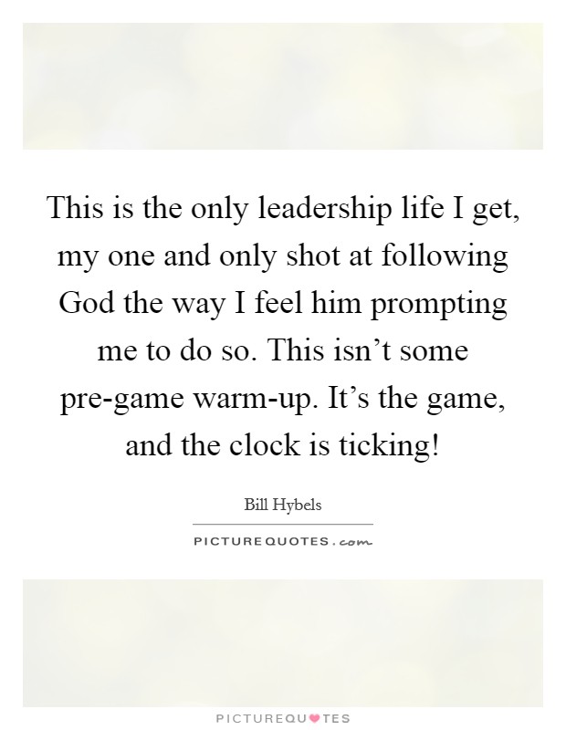 This is the only leadership life I get, my one and only shot at following God the way I feel him prompting me to do so. This isn't some pre-game warm-up. It's the game, and the clock is ticking! Picture Quote #1