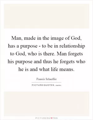 Man, made in the image of God, has a purpose - to be in relationship to God, who is there. Man forgets his purpose and thus he forgets who he is and what life means Picture Quote #1