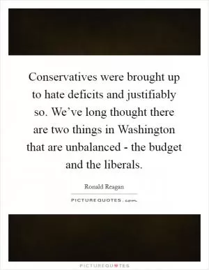 Conservatives were brought up to hate deficits and justifiably so. We’ve long thought there are two things in Washington that are unbalanced - the budget and the liberals Picture Quote #1