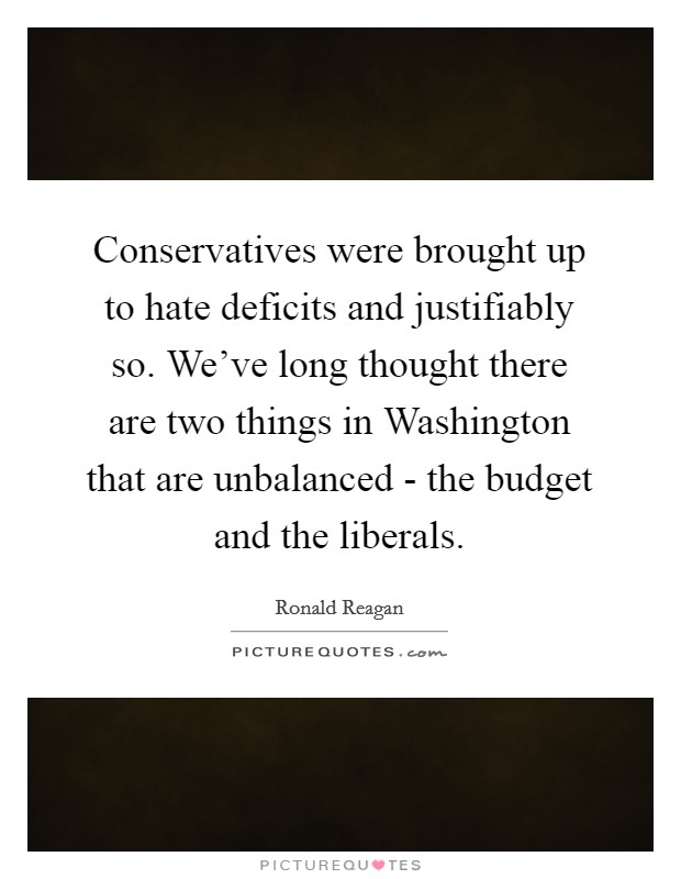 Conservatives were brought up to hate deficits and justifiably so. We've long thought there are two things in Washington that are unbalanced - the budget and the liberals Picture Quote #1