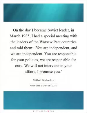 On the day I became Soviet leader, in March 1985, I had a special meeting with the leaders of the Warsaw Pact countries and told them: ‘You are independent, and we are independent. You are responsible for your policies, we are responsible for ours. We will not intervene in your affairs, I promise you.’ Picture Quote #1
