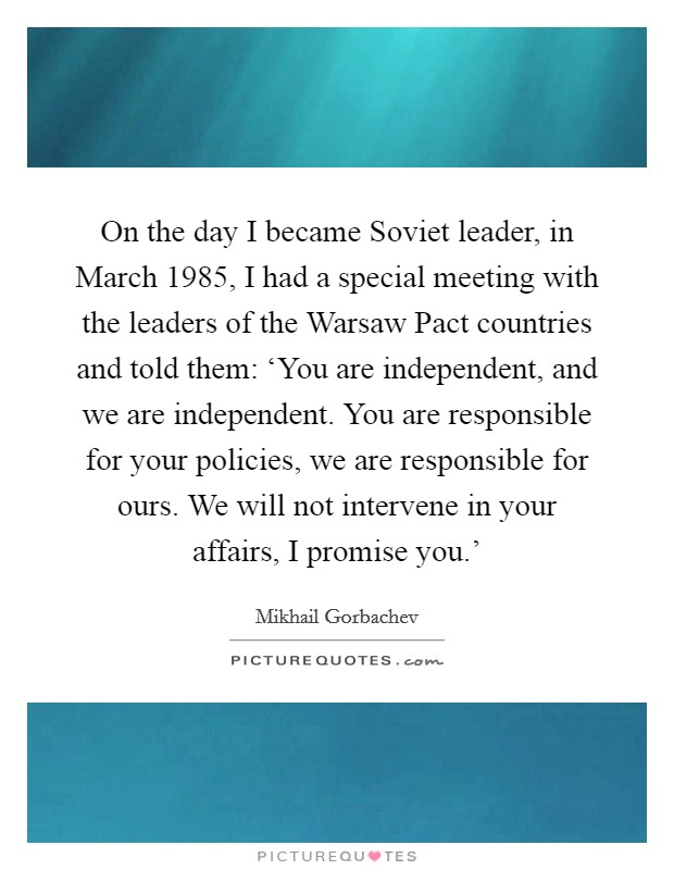 On the day I became Soviet leader, in March 1985, I had a special meeting with the leaders of the Warsaw Pact countries and told them: ‘You are independent, and we are independent. You are responsible for your policies, we are responsible for ours. We will not intervene in your affairs, I promise you.' Picture Quote #1