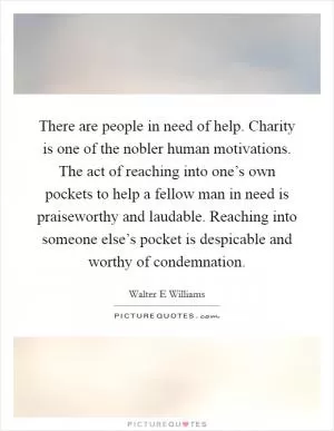 There are people in need of help. Charity is one of the nobler human motivations. The act of reaching into one’s own pockets to help a fellow man in need is praiseworthy and laudable. Reaching into someone else’s pocket is despicable and worthy of condemnation Picture Quote #1