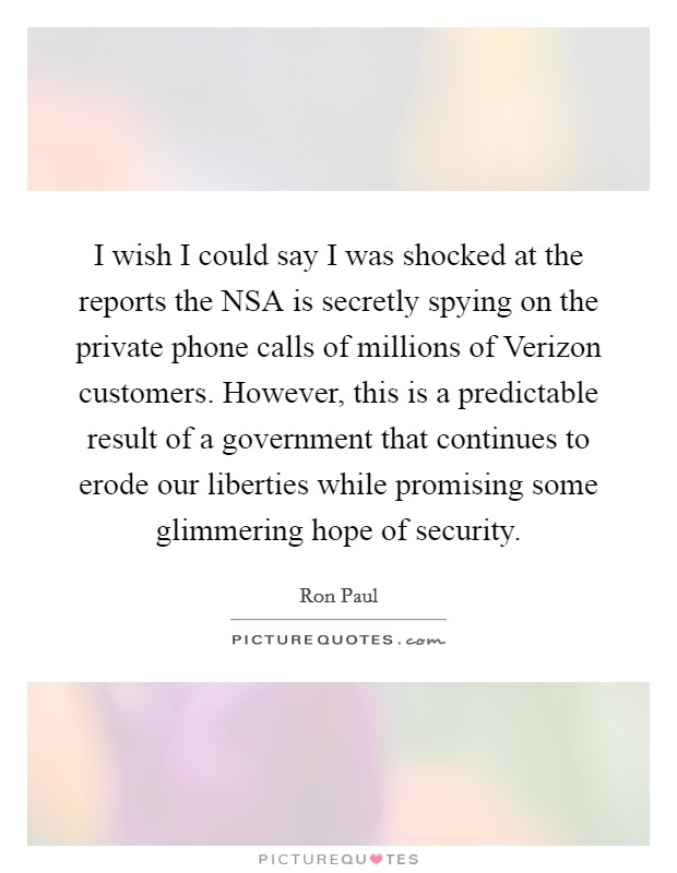 I wish I could say I was shocked at the reports the NSA is secretly spying on the private phone calls of millions of Verizon customers. However, this is a predictable result of a government that continues to erode our liberties while promising some glimmering hope of security Picture Quote #1