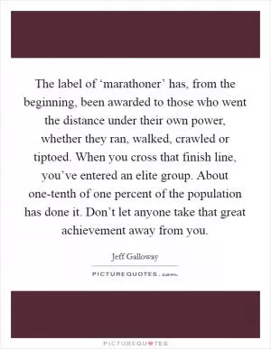 The label of ‘marathoner’ has, from the beginning, been awarded to those who went the distance under their own power, whether they ran, walked, crawled or tiptoed. When you cross that finish line, you’ve entered an elite group. About one-tenth of one percent of the population has done it. Don’t let anyone take that great achievement away from you Picture Quote #1