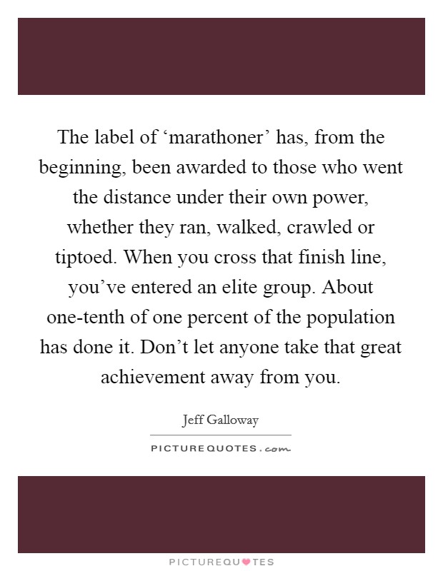 The label of ‘marathoner' has, from the beginning, been awarded to those who went the distance under their own power, whether they ran, walked, crawled or tiptoed. When you cross that finish line, you've entered an elite group. About one-tenth of one percent of the population has done it. Don't let anyone take that great achievement away from you Picture Quote #1