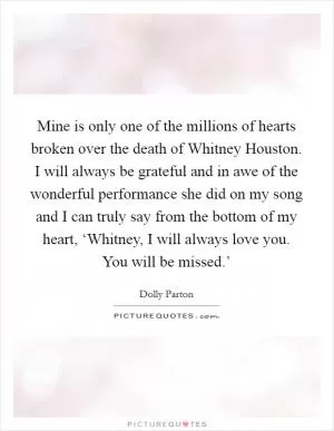Mine is only one of the millions of hearts broken over the death of Whitney Houston. I will always be grateful and in awe of the wonderful performance she did on my song and I can truly say from the bottom of my heart, ‘Whitney, I will always love you. You will be missed.’ Picture Quote #1
