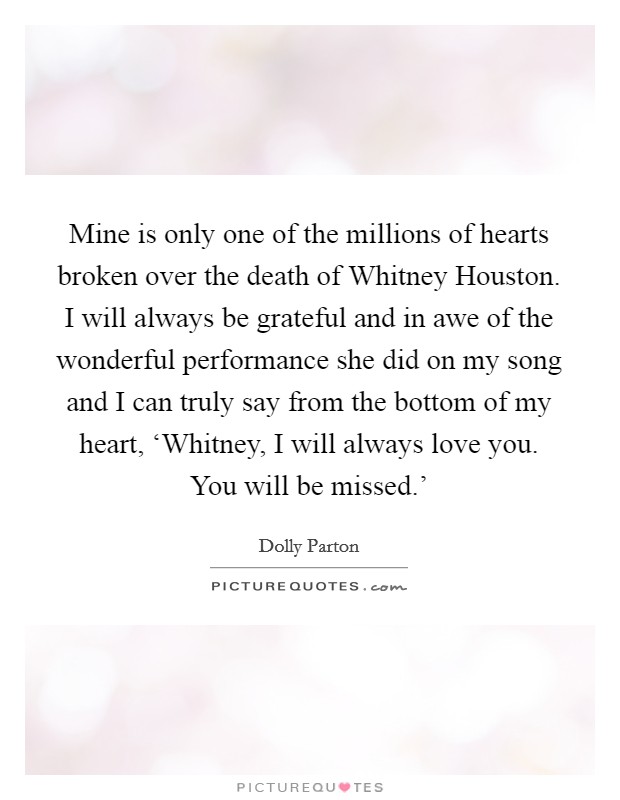 Mine is only one of the millions of hearts broken over the death of Whitney Houston. I will always be grateful and in awe of the wonderful performance she did on my song and I can truly say from the bottom of my heart, ‘Whitney, I will always love you. You will be missed.' Picture Quote #1