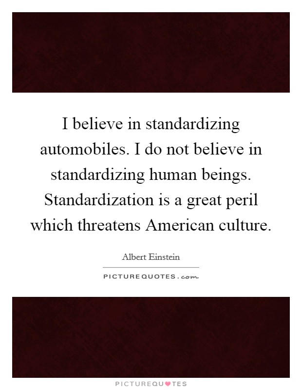I believe in standardizing automobiles. I do not believe in standardizing human beings. Standardization is a great peril which threatens American culture Picture Quote #1