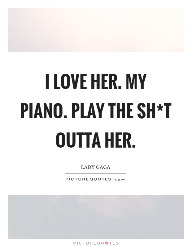 I love her. My piano. play the sh*t outta her Picture Quote #1