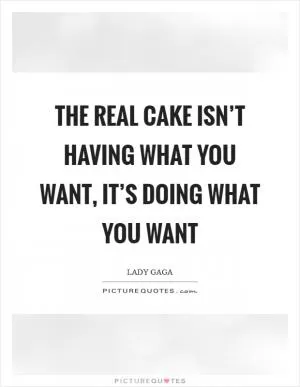 The real cake isn’t HAVING what you want, it’s DOING what you want Picture Quote #1