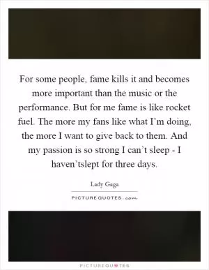 For some people, fame kills it and becomes more important than the music or the performance. But for me fame is like rocket fuel. The more my fans like what I’m doing, the more I want to give back to them. And my passion is so strong I can’t sleep - I haven’tslept for three days Picture Quote #1