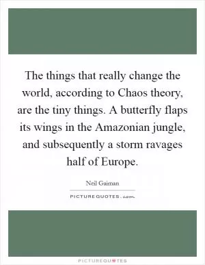The things that really change the world, according to Chaos theory, are the tiny things. A butterfly flaps its wings in the Amazonian jungle, and subsequently a storm ravages half of Europe Picture Quote #1