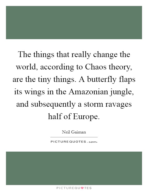 The things that really change the world, according to Chaos theory, are the tiny things. A butterfly flaps its wings in the Amazonian jungle, and subsequently a storm ravages half of Europe Picture Quote #1