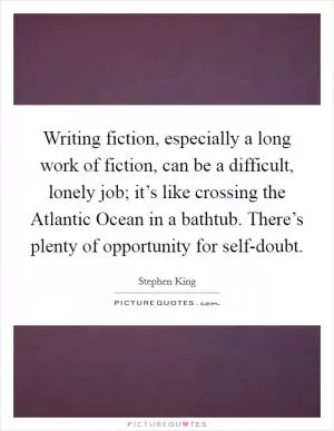 Writing fiction, especially a long work of fiction, can be a difficult, lonely job; it’s like crossing the Atlantic Ocean in a bathtub. There’s plenty of opportunity for self-doubt Picture Quote #1