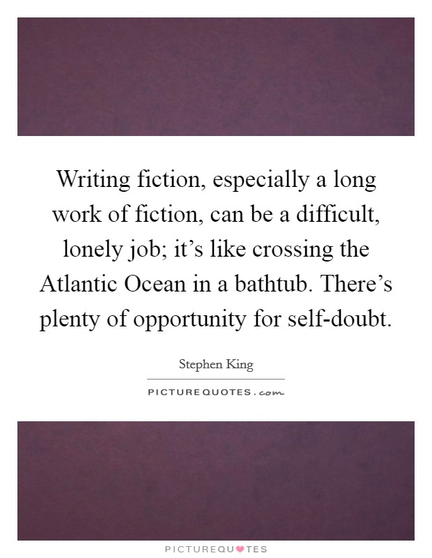 Writing fiction, especially a long work of fiction, can be a difficult, lonely job; it's like crossing the Atlantic Ocean in a bathtub. There's plenty of opportunity for self-doubt Picture Quote #1