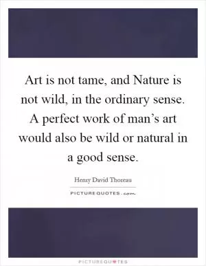 Art is not tame, and Nature is not wild, in the ordinary sense. A perfect work of man’s art would also be wild or natural in a good sense Picture Quote #1