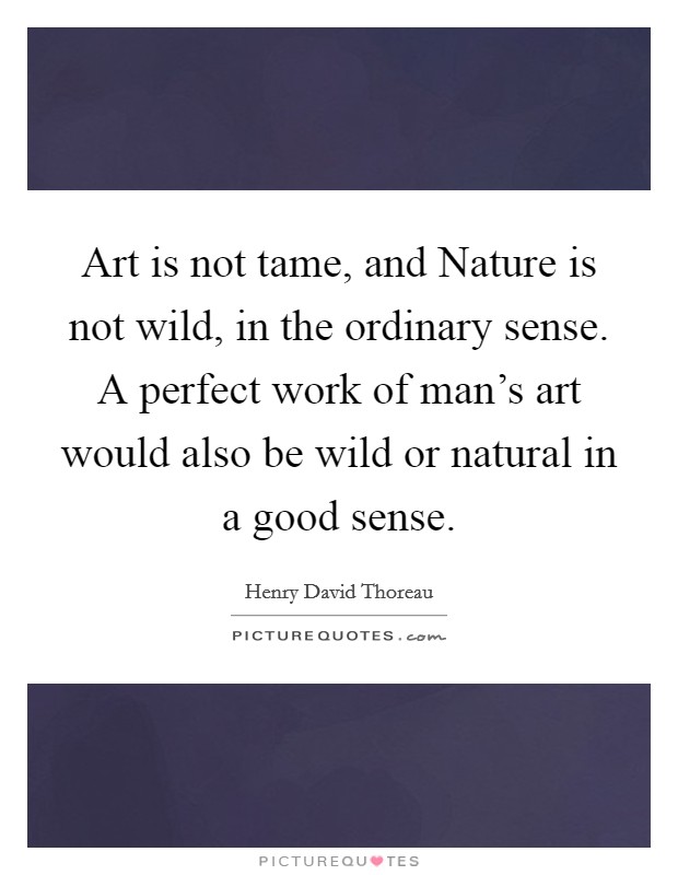 Art is not tame, and Nature is not wild, in the ordinary sense. A perfect work of man's art would also be wild or natural in a good sense Picture Quote #1