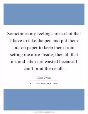 Sometimes my feelings are so hot that I have to take the pen and put them out on paper to keep them from setting me afire inside; then all that ink and labor are wasted because I can’t print the results Picture Quote #1