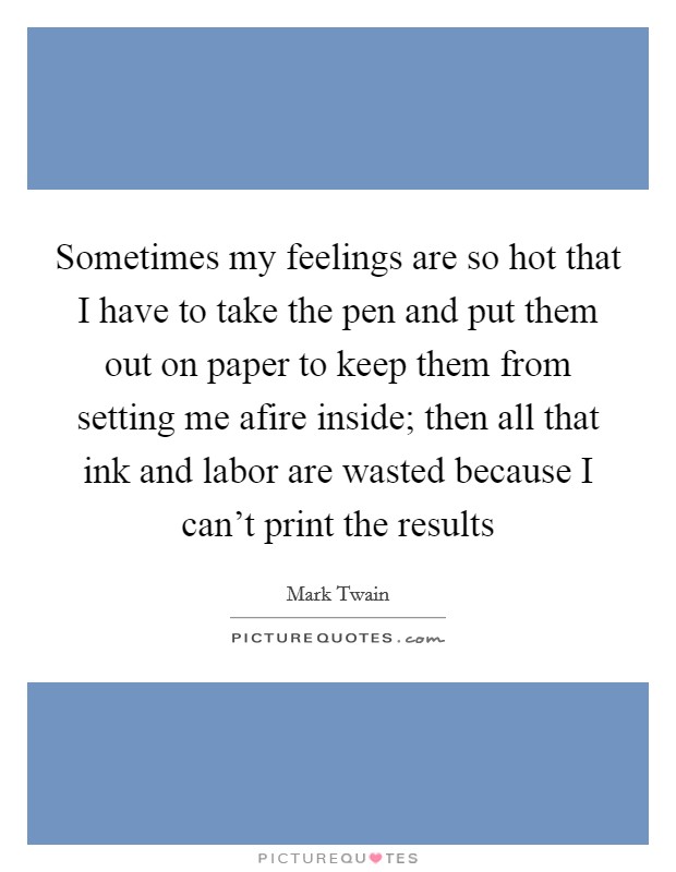 Sometimes my feelings are so hot that I have to take the pen and put them out on paper to keep them from setting me afire inside; then all that ink and labor are wasted because I can't print the results Picture Quote #1