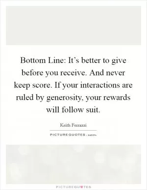 Bottom Line: It’s better to give before you receive. And never keep score. If your interactions are ruled by generosity, your rewards will follow suit Picture Quote #1