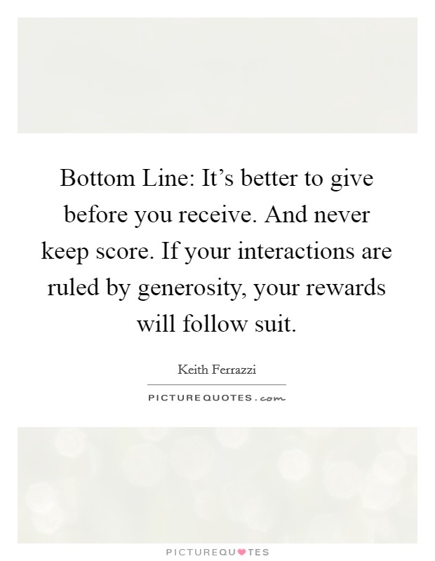 Bottom Line: It's better to give before you receive. And never keep score. If your interactions are ruled by generosity, your rewards will follow suit Picture Quote #1