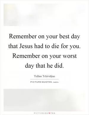 Remember on your best day that Jesus had to die for you. Remember on your worst day that he did Picture Quote #1