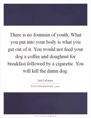 There is no fountain of youth, What you put into your body is what you get out of it. You would not feed your dog a coffee and doughnut for breakfast followed by a cigarette. You will kill the damn dog Picture Quote #1