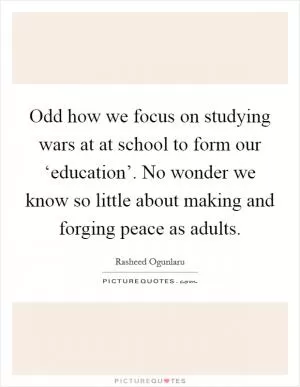 Odd how we focus on studying wars at at school to form our ‘education’. No wonder we know so little about making and forging peace as adults Picture Quote #1