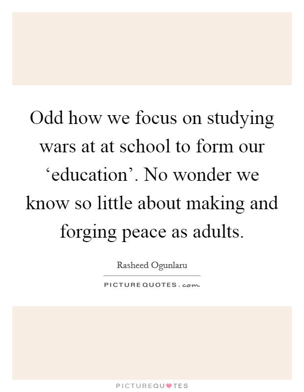 Odd how we focus on studying wars at at school to form our ‘education'. No wonder we know so little about making and forging peace as adults Picture Quote #1