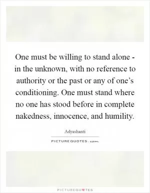 One must be willing to stand alone - in the unknown, with no reference to authority or the past or any of one’s conditioning. One must stand where no one has stood before in complete nakedness, innocence, and humility Picture Quote #1