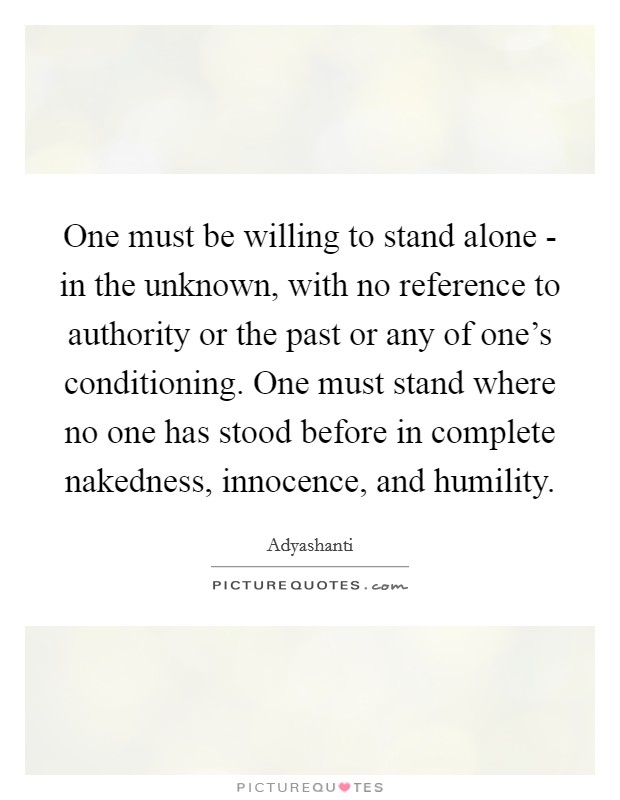 One must be willing to stand alone - in the unknown, with no reference to authority or the past or any of one's conditioning. One must stand where no one has stood before in complete nakedness, innocence, and humility Picture Quote #1