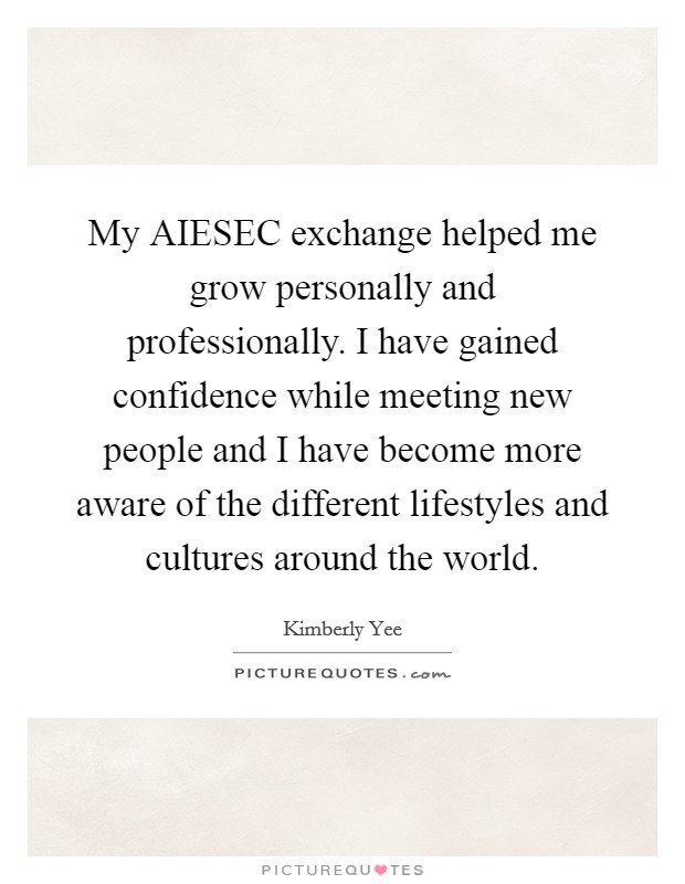 My AIESEC exchange helped me grow personally and professionally. I have gained confidence while meeting new people and I have become more aware of the different lifestyles and cultures around the world Picture Quote #1