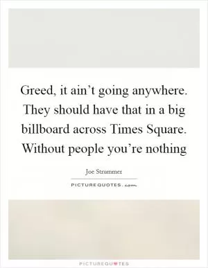 Greed, it ain’t going anywhere. They should have that in a big billboard across Times Square. Without people you’re nothing Picture Quote #1