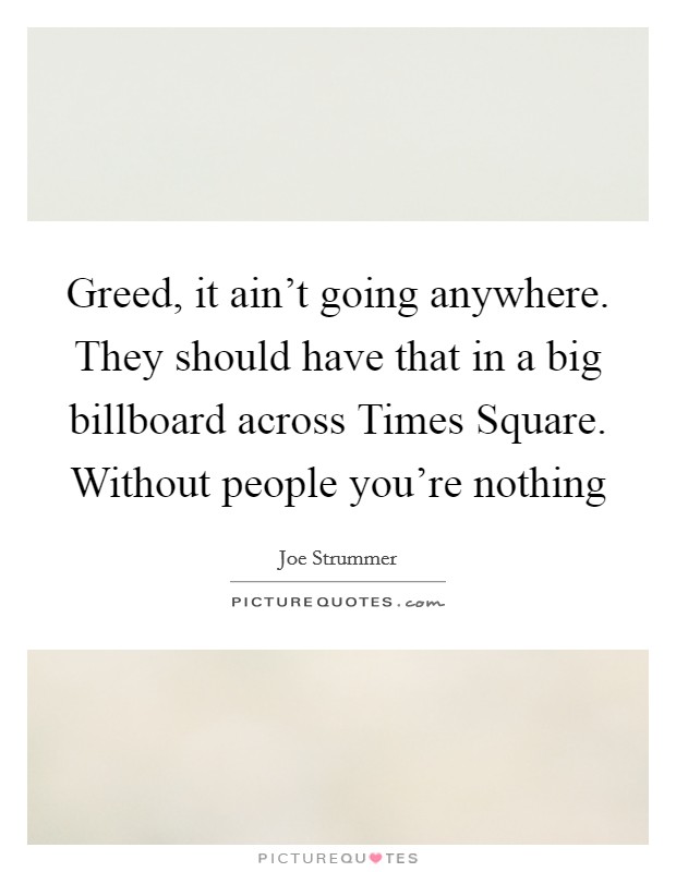 Greed, it ain't going anywhere. They should have that in a big billboard across Times Square. Without people you're nothing Picture Quote #1
