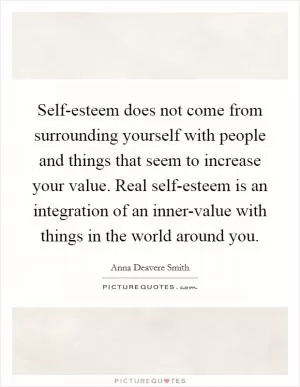 Self-esteem does not come from surrounding yourself with people and things that seem to increase your value. Real self-esteem is an integration of an inner-value with things in the world around you Picture Quote #1