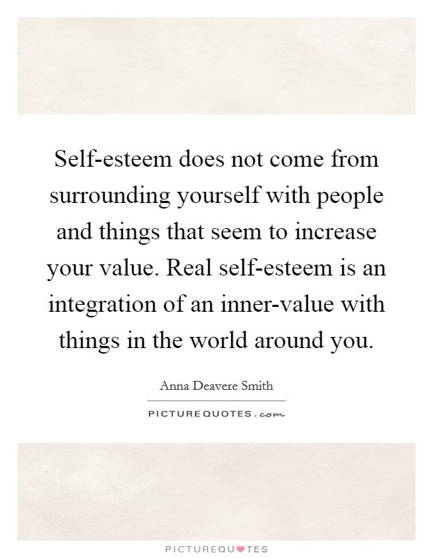 Self-esteem does not come from surrounding yourself with people and things that seem to increase your value. Real self-esteem is an integration of an inner-value with things in the world around you Picture Quote #1