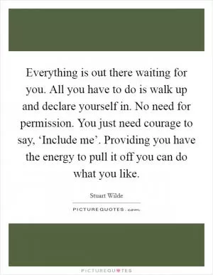 Everything is out there waiting for you. All you have to do is walk up and declare yourself in. No need for permission. You just need courage to say, ‘Include me’. Providing you have the energy to pull it off you can do what you like Picture Quote #1