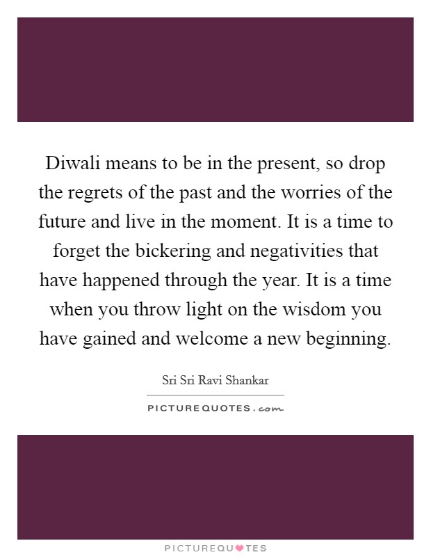 Diwali means to be in the present, so drop the regrets of the past and the worries of the future and live in the moment. It is a time to forget the bickering and negativities that have happened through the year. It is a time when you throw light on the wisdom you have gained and welcome a new beginning Picture Quote #1