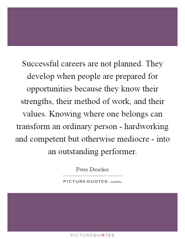 Successful careers are not planned. They develop when people are prepared for opportunities because they know their strengths, their method of work, and their values. Knowing where one belongs can transform an ordinary person - hardworking and competent but otherwise mediocre - into an outstanding performer Picture Quote #1
