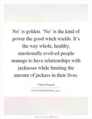 No’ is golden. ‘No’ is the kind of power the good witch wields. It’s the way whole, healthy, emotionally evolved people manage to have relationships with jackasses while limiting the amount of jackass in their lives Picture Quote #1