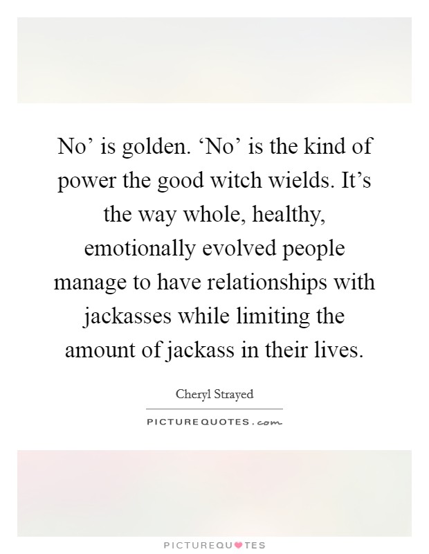 No' is golden. ‘No' is the kind of power the good witch wields. It's the way whole, healthy, emotionally evolved people manage to have relationships with jackasses while limiting the amount of jackass in their lives Picture Quote #1